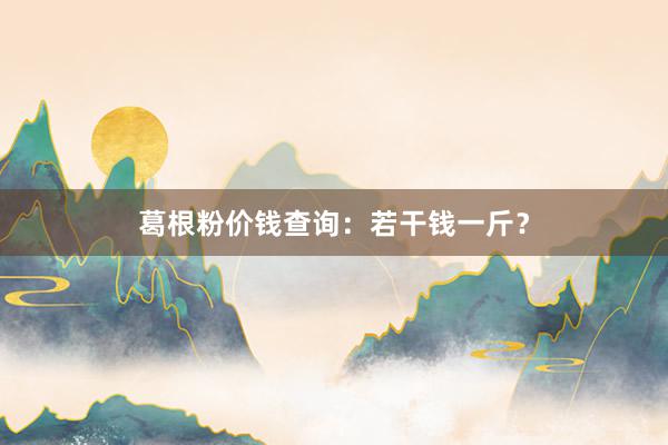 葛根粉价钱查询:若干钱一斤?